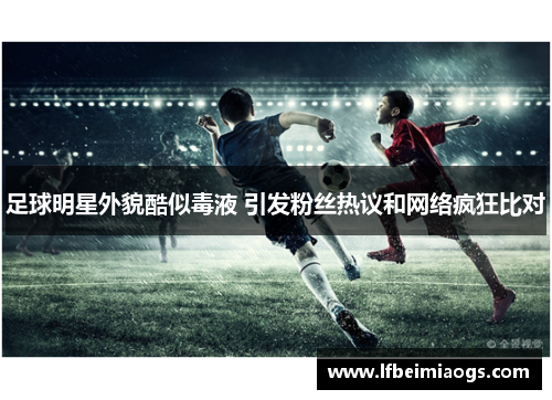 足球明星外貌酷似毒液 引发粉丝热议和网络疯狂比对