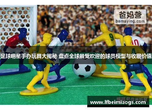 足球明星手办玩具大揭秘 盘点全球最受欢迎的球员模型与收藏价值