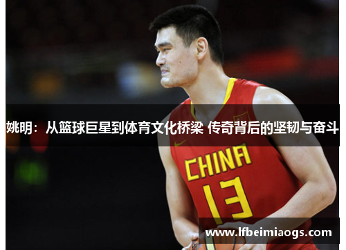 姚明：从篮球巨星到体育文化桥梁 传奇背后的坚韧与奋斗