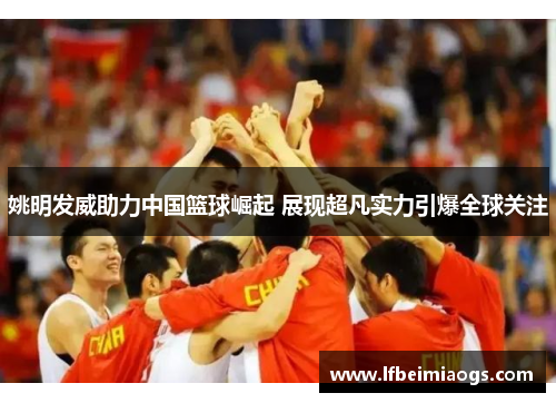 姚明发威助力中国篮球崛起 展现超凡实力引爆全球关注