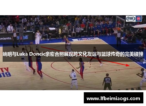 姚明与Luka Doncic亲密合照展现跨文化友谊与篮球传奇的完美碰撞