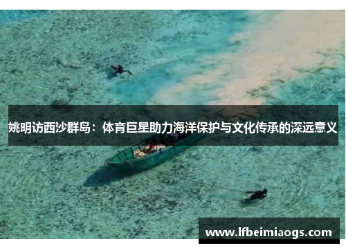 姚明访西沙群岛：体育巨星助力海洋保护与文化传承的深远意义