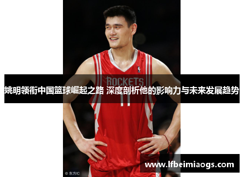 姚明领衔中国篮球崛起之路 深度剖析他的影响力与未来发展趋势
